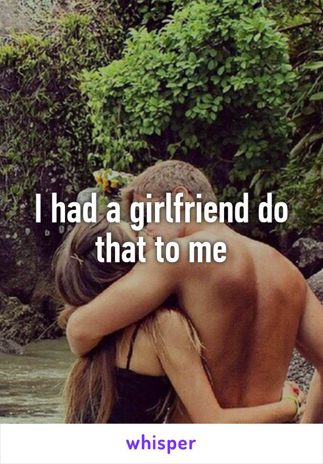 I had a girlfriend do that to me