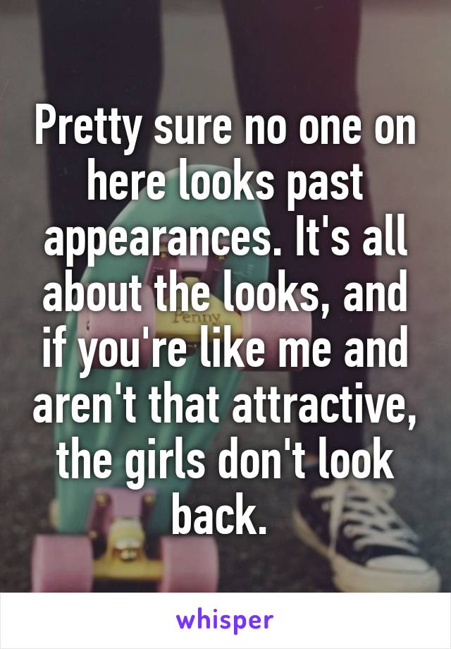 Pretty sure no one on here looks past appearances. It's all about the looks, and if you're like me and aren't that attractive, the girls don't look back. 