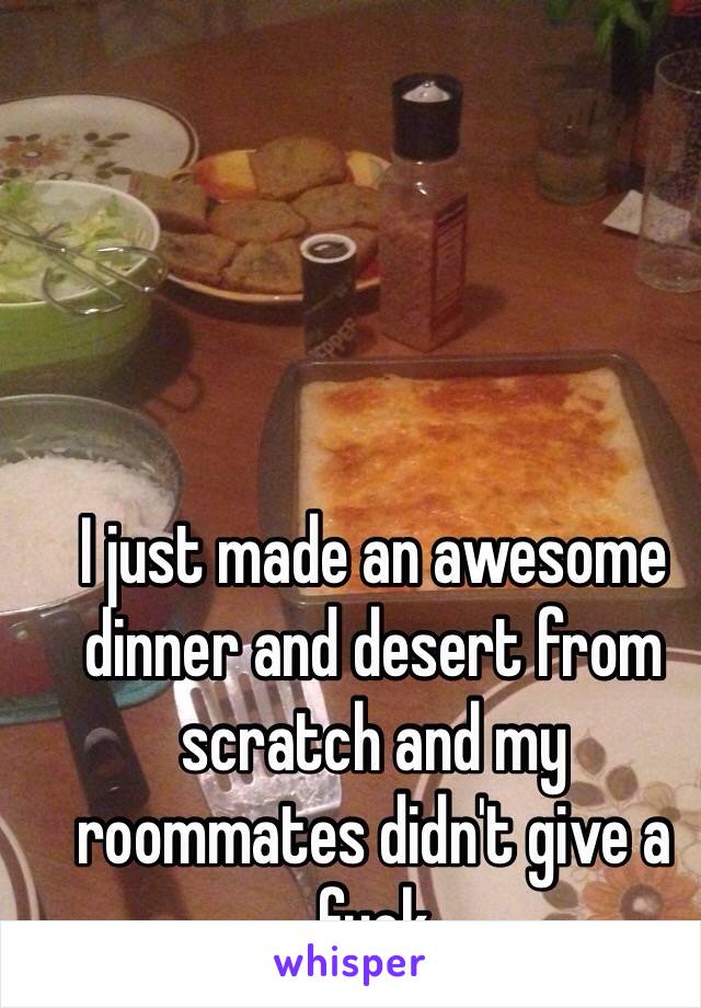 I just made an awesome dinner and desert from scratch and my roommates didn't give a fuck