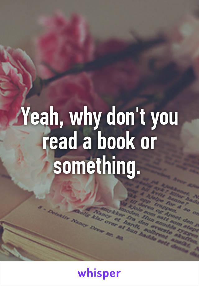 Yeah, why don't you read a book or something. 