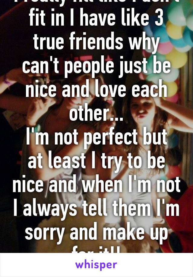 I really fill like I don't fit in I have like 3 true friends why can't people just be nice and love each other...
I'm not perfect but at least I try to be nice and when I'm not I always tell them I'm sorry and make up for it!!
