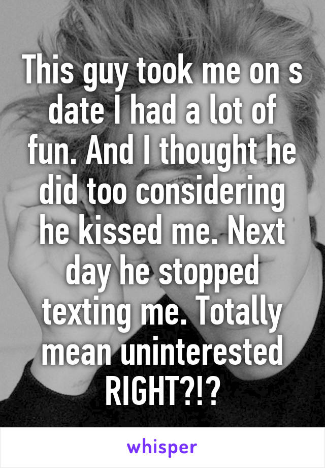 This guy took me on s date I had a lot of fun. And I thought he did too considering he kissed me. Next day he stopped texting me. Totally mean uninterested RIGHT?!?