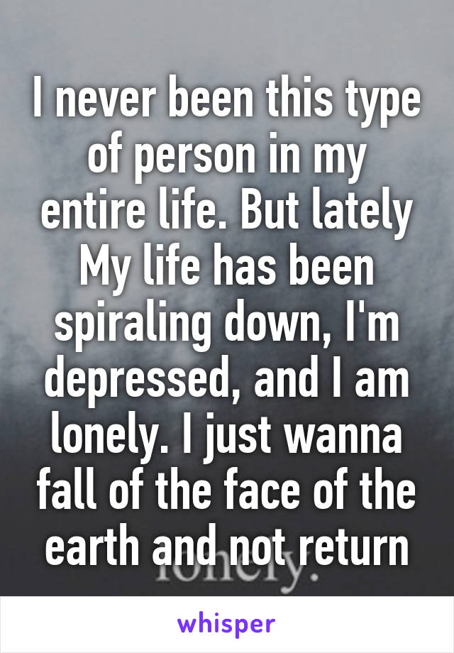 I never been this type of person in my entire life. But lately My life has been spiraling down, I'm depressed, and I am lonely. I just wanna fall of the face of the earth and not return