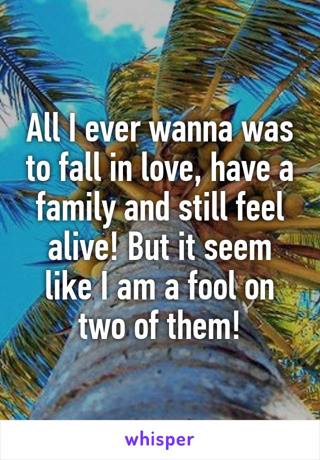 All I ever wanna was to fall in love, have a family and still feel alive! But it seem like I am a fool on two of them!