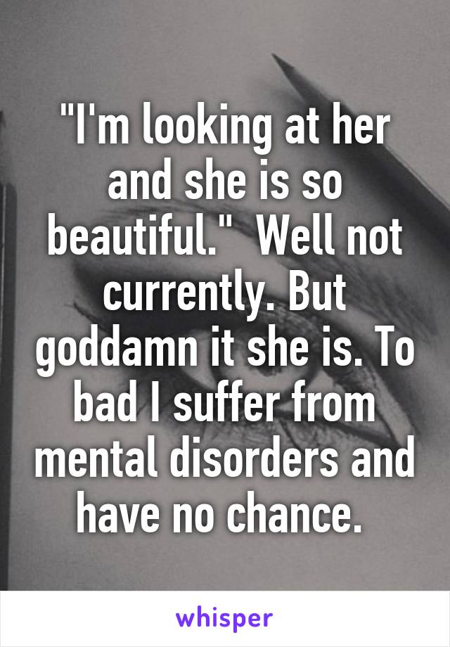 "I'm looking at her and she is so beautiful."  Well not currently. But goddamn it she is. To bad I suffer from mental disorders and have no chance. 