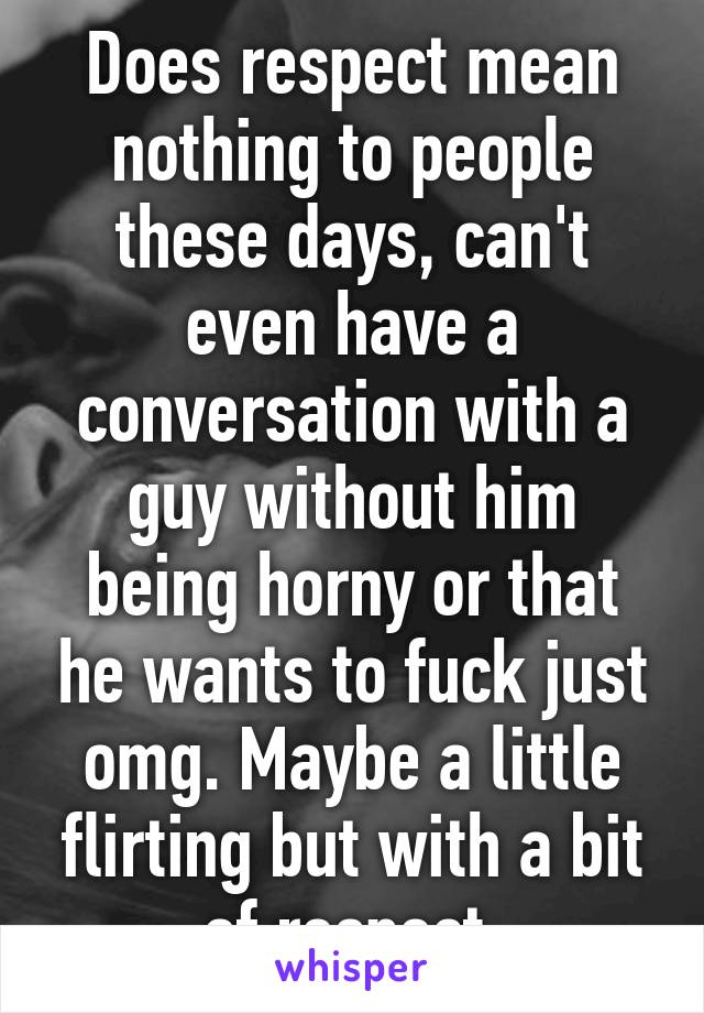 Does respect mean nothing to people these days, can't even have a conversation with a guy without him being horny or that he wants to fuck just omg. Maybe a little flirting but with a bit of respect 