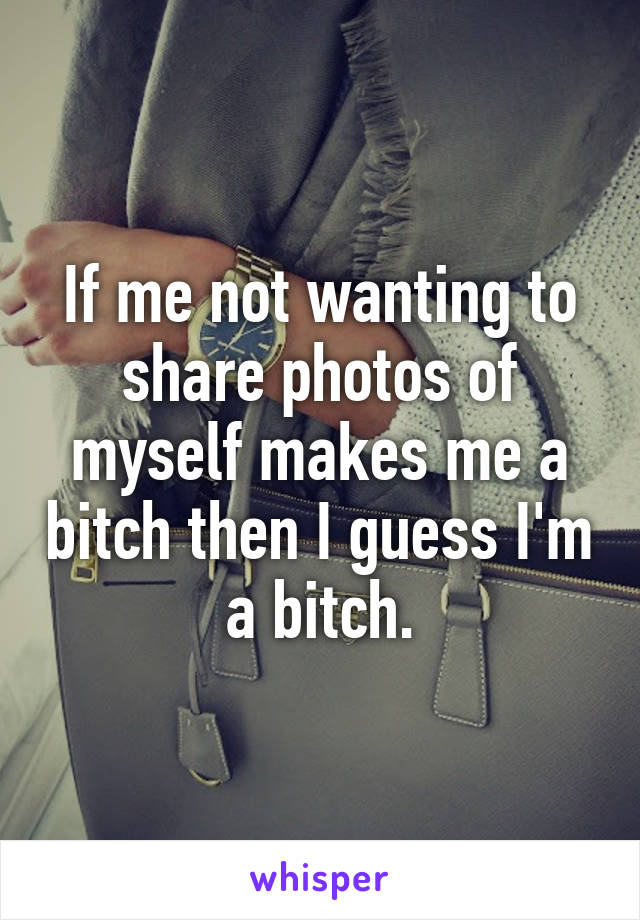 If me not wanting to share photos of myself makes me a bitch then I guess I'm a bitch.