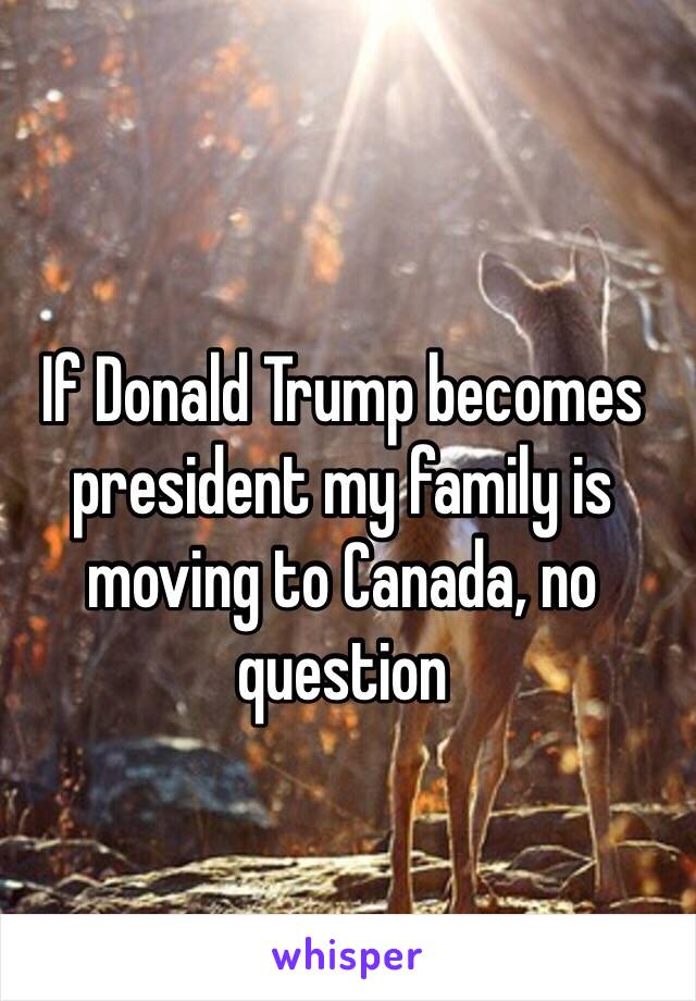 If Donald Trump becomes president my family is moving to Canada, no question