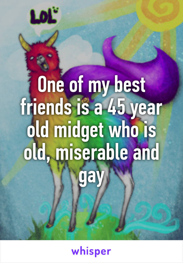 One of my best friends is a 45 year old midget who is old, miserable and gay