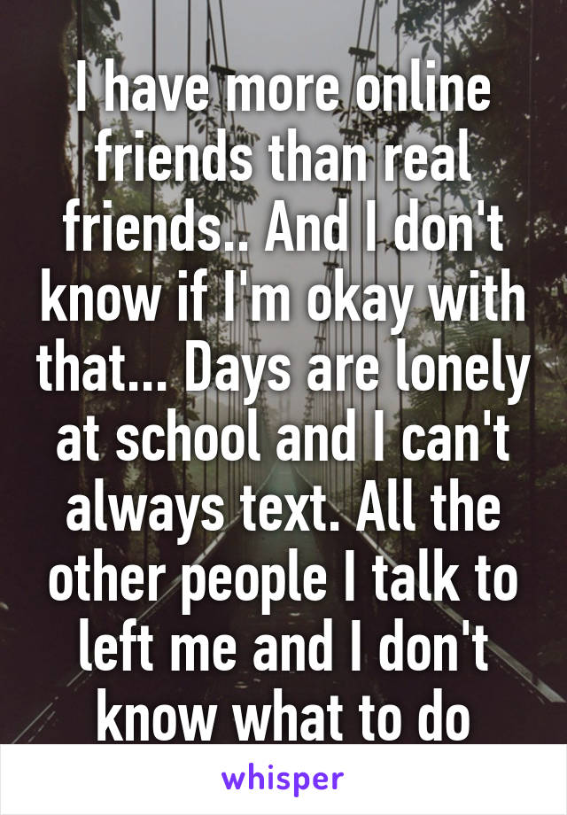 I have more online friends than real friends.. And I don't know if I'm okay with that... Days are lonely at school and I can't always text. All the other people I talk to left me and I don't know what to do