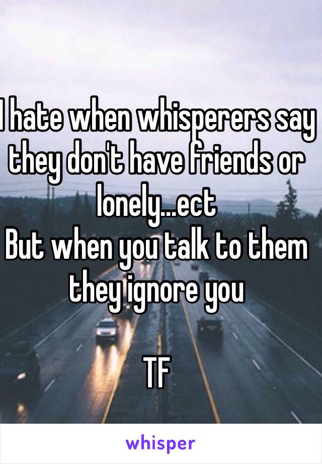 I hate when whisperers say they don't have friends or lonely...ect
But when you talk to them they ignore you 

TF