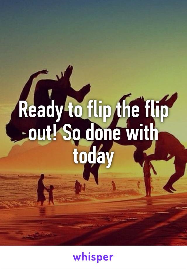 Ready to flip the flip out! So done with today