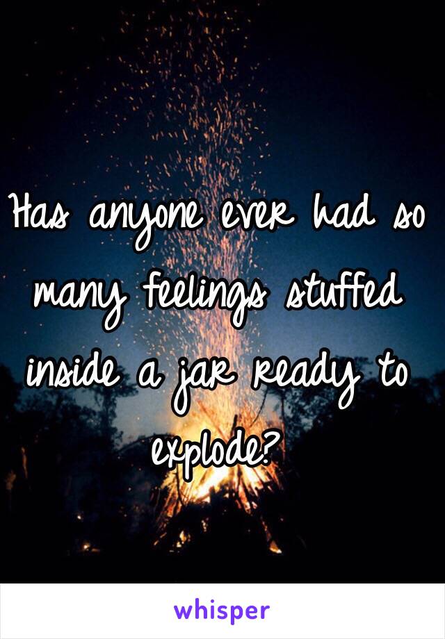 Has anyone ever had so many feelings stuffed inside a jar ready to explode? 