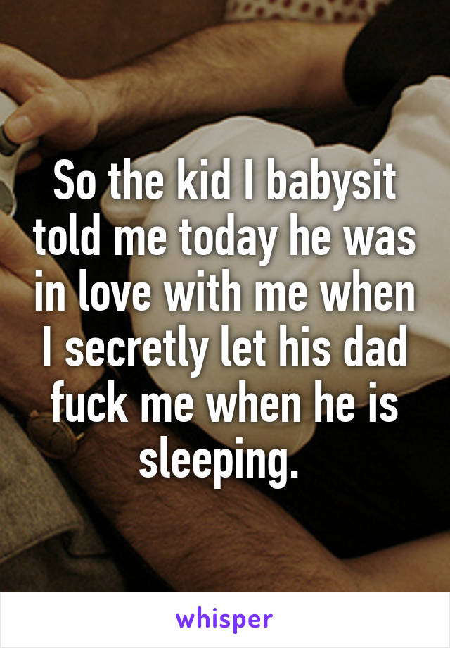 So the kid I babysit told me today he was in love with me when I secretly let his dad fuck me when he is sleeping. 