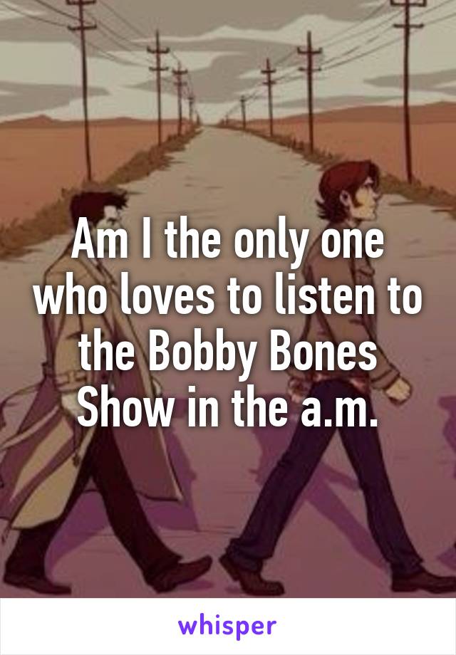 Am I the only one who loves to listen to the Bobby Bones Show in the a.m.