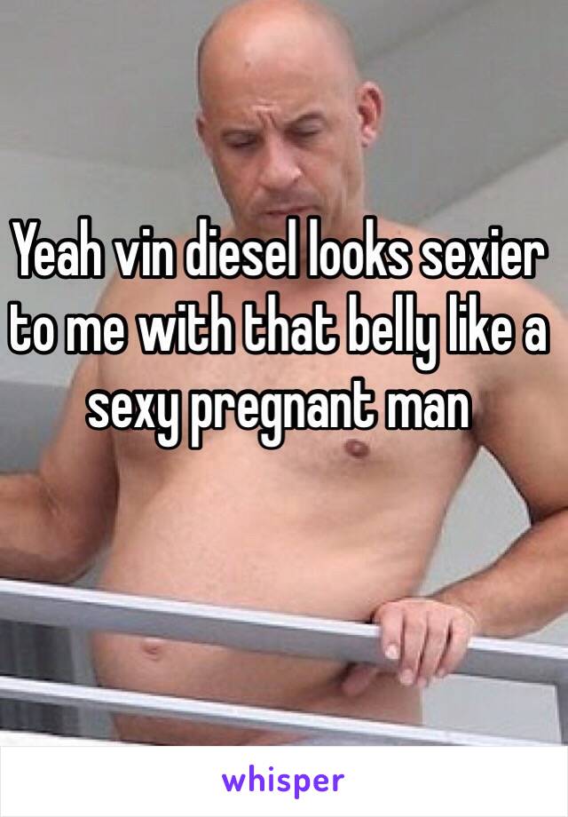 Yeah vin diesel looks sexier to me with that belly like a sexy pregnant man