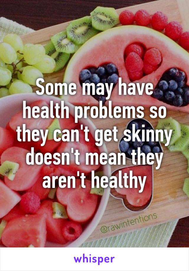 Some may have health problems so they can't get skinny doesn't mean they aren't healthy