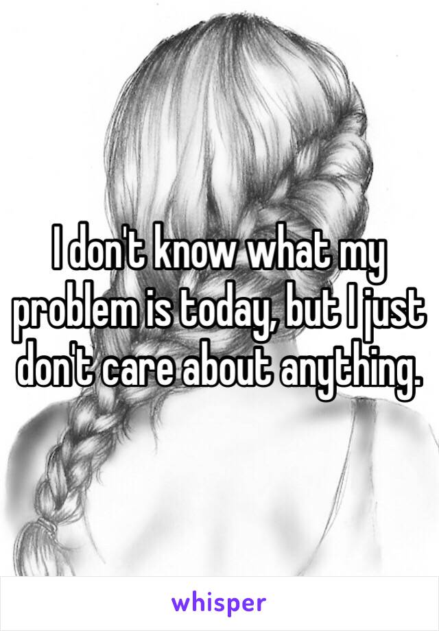 I don't know what my problem is today, but I just don't care about anything. 