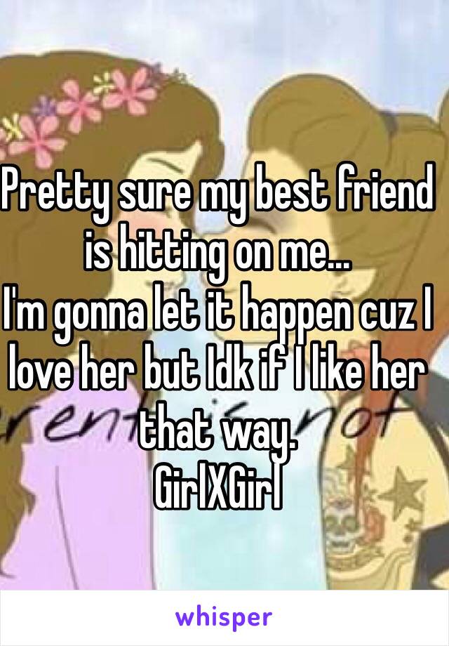 Pretty sure my best friend is hitting on me... 
I'm gonna let it happen cuz I love her but Idk if I like her that way. 
GirlXGirl