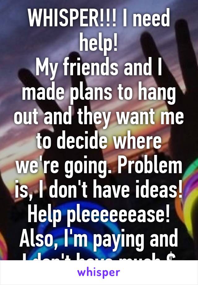 WHISPER!!! I need help!
My friends and I made plans to hang out and they want me to decide where we're going. Problem is, I don't have ideas! Help pleeeeeease!
Also, I'm paying and I don't have much $