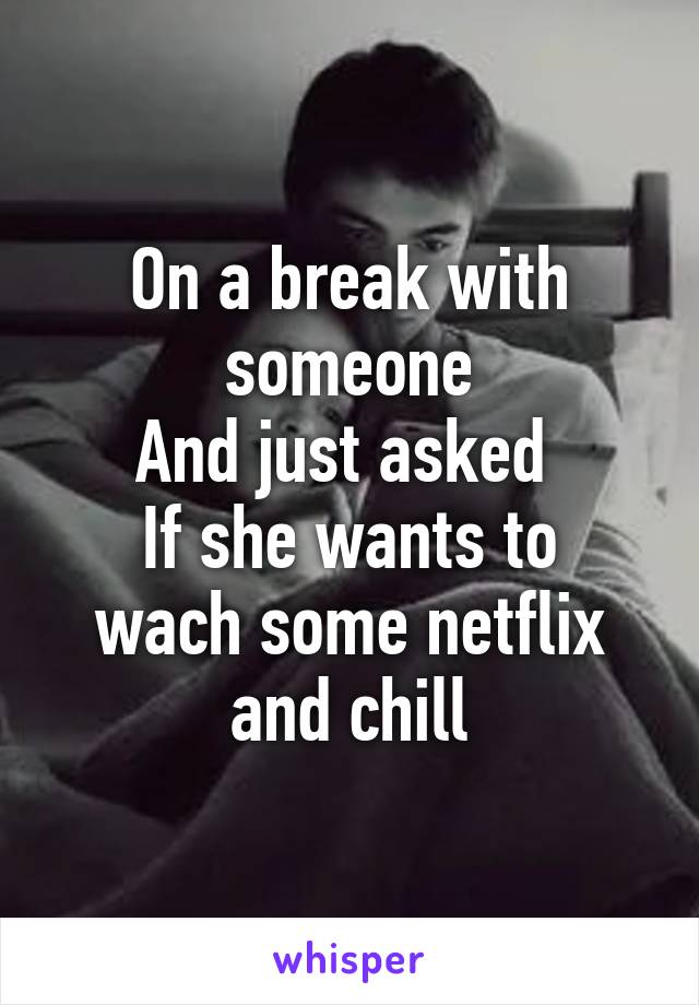 On a break with someone
And just asked 
If she wants to wach some netflix and chill