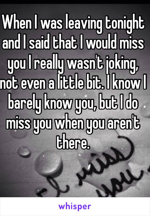 When I was leaving tonight and I said that I would miss you I really wasn't joking, not even a little bit. I know I barely know you, but I do miss you when you aren't there. 