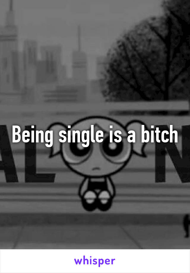 Being single is a bitch