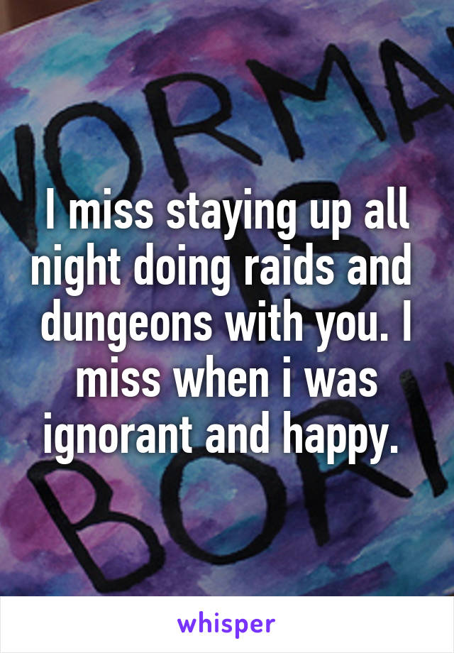 I miss staying up all night doing raids and  dungeons with you. I miss when i was ignorant and happy. 