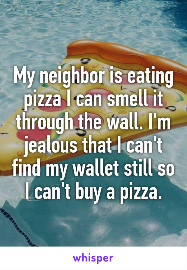 My neighbor is eating pizza I can smell it through the wall. I'm jealous that I can't find my wallet still so I can't buy a pizza.