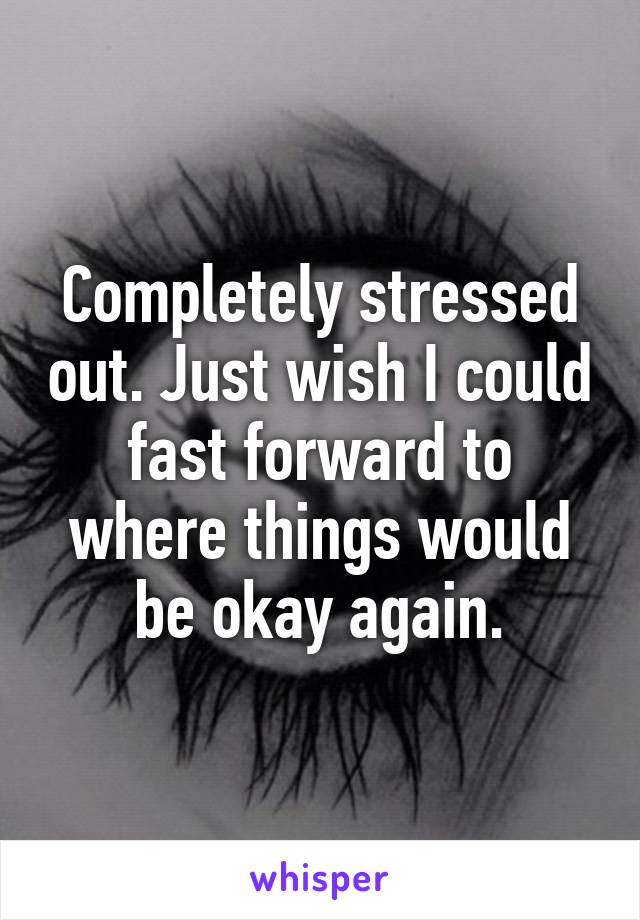 Completely stressed out. Just wish I could fast forward to where things would be okay again.