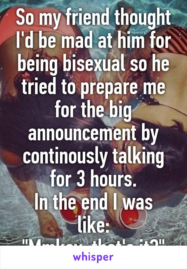 So my friend thought I'd be mad at him for being bisexual so he tried to prepare me for the big announcement by continously talking for 3 hours.
In the end I was like:
"Mmkay, that's it?"