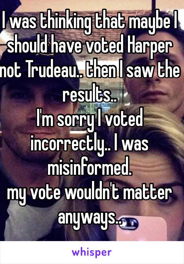 I was thinking that maybe I should have voted Harper not Trudeau.. then I saw the results..
I'm sorry I voted incorrectly.. I was misinformed. 
my vote wouldn't matter anyways.. 