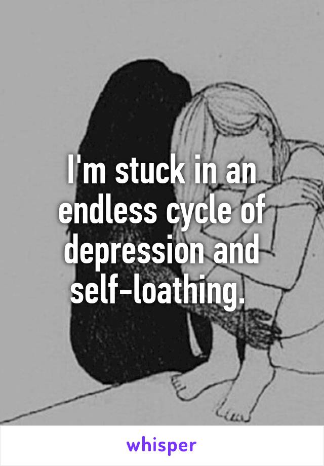 I'm stuck in an endless cycle of depression and self-loathing. 