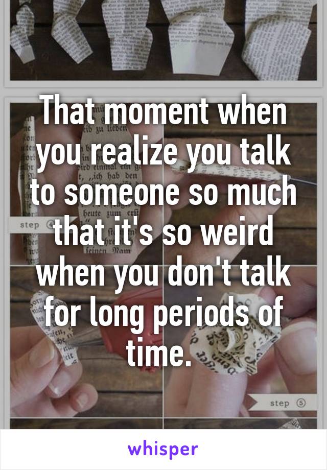 That moment when you realize you talk to someone so much that it's so weird when you don't talk for long periods of time. 