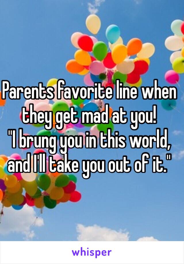 Parents favorite line when they get mad at you! 
"I brung you in this world, and I'll take you out of it."