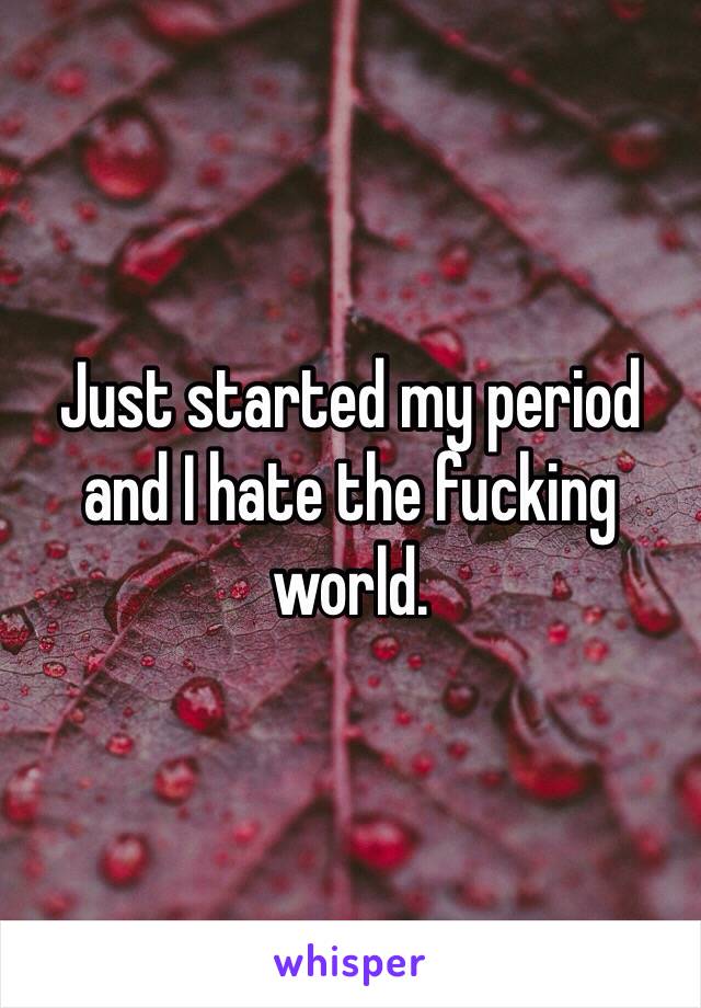 Just started my period and I hate the fucking world. 