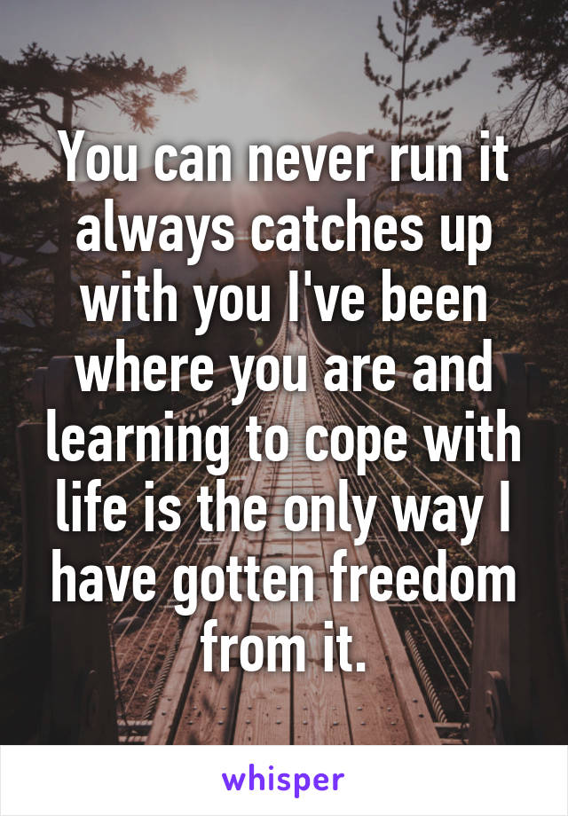 You can never run it always catches up with you I've been where you are and learning to cope with life is the only way I have gotten freedom from it.