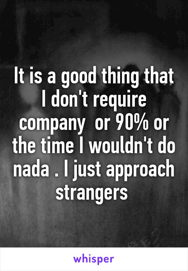 It is a good thing that I don't require company  or 90% or the time I wouldn't do nada . I just approach strangers 