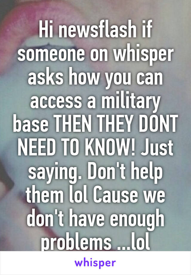 Hi newsflash if someone on whisper asks how you can access a military base THEN THEY DONT NEED TO KNOW! Just saying. Don't help them lol Cause we don't have enough problems ...lol