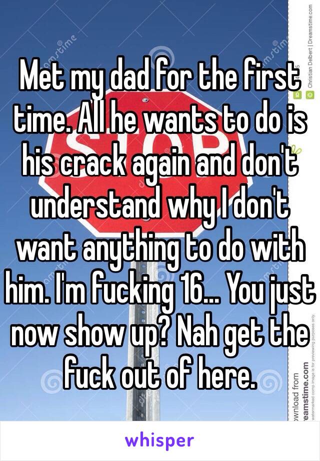 Met my dad for the first time. All he wants to do is his crack again and don't understand why I don't want anything to do with him. I'm fucking 16... You just now show up? Nah get the fuck out of here.