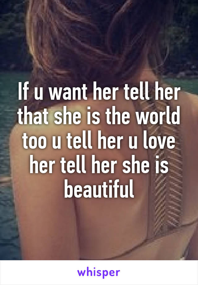 If u want her tell her that she is the world too u tell her u love her tell her she is beautiful