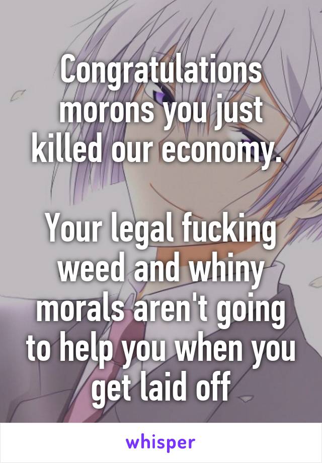 Congratulations morons you just killed our economy. 

Your legal fucking weed and whiny morals aren't going to help you when you get laid off