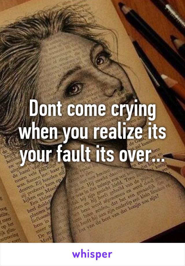 Dont come crying when you realize its your fault its over...