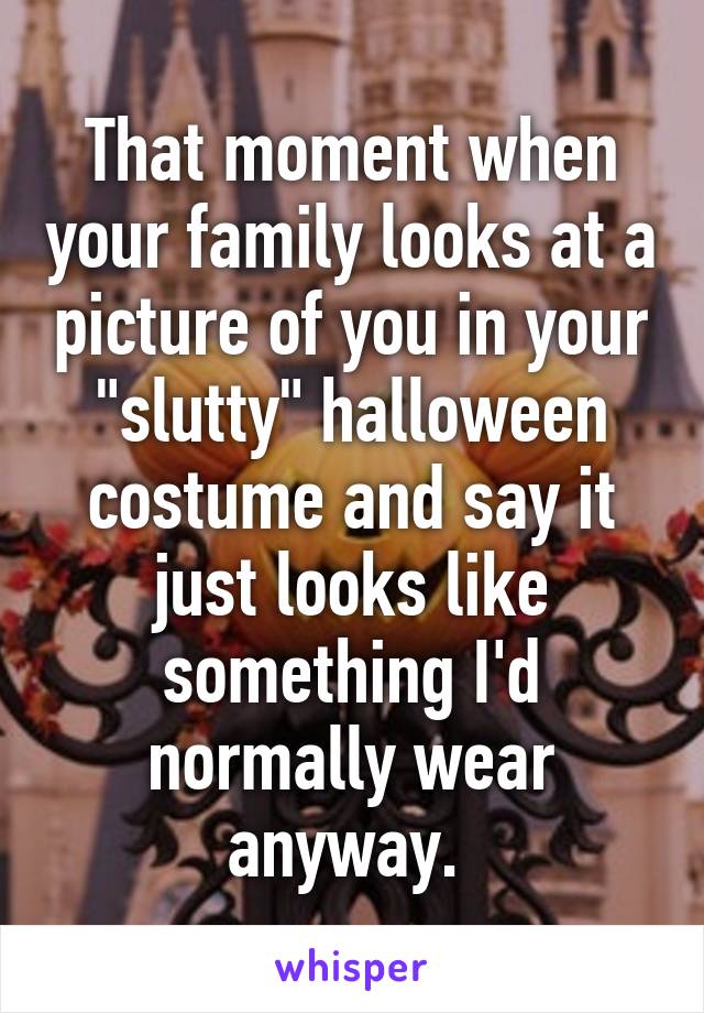 That moment when your family looks at a picture of you in your "slutty" halloween costume and say it just looks like something I'd normally wear anyway. 