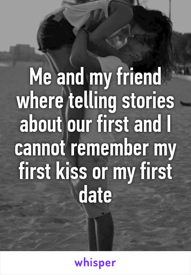 Me and my friend where telling stories about our first and I cannot remember my first kiss or my first date