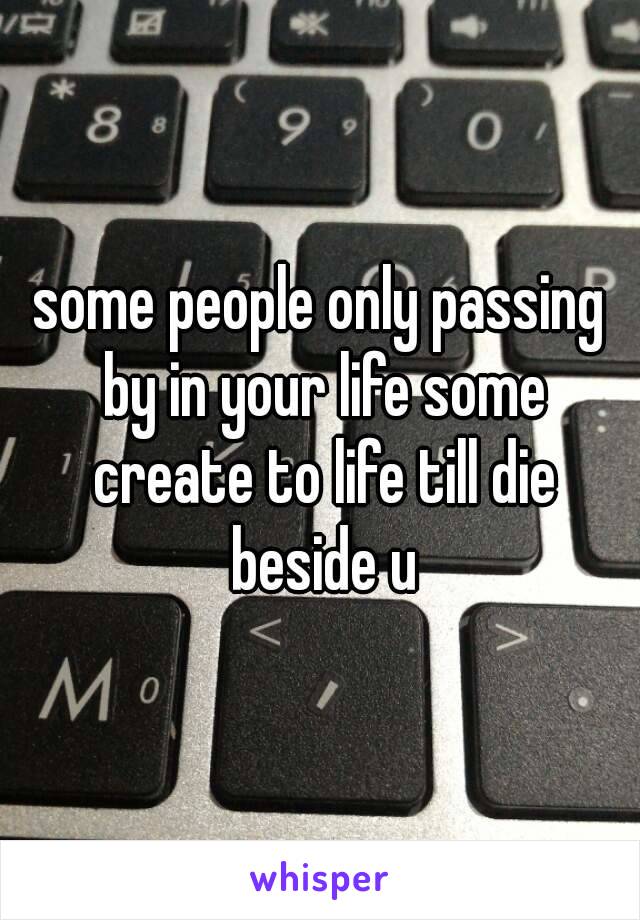 some people only passing by in your life some create to life till die beside u