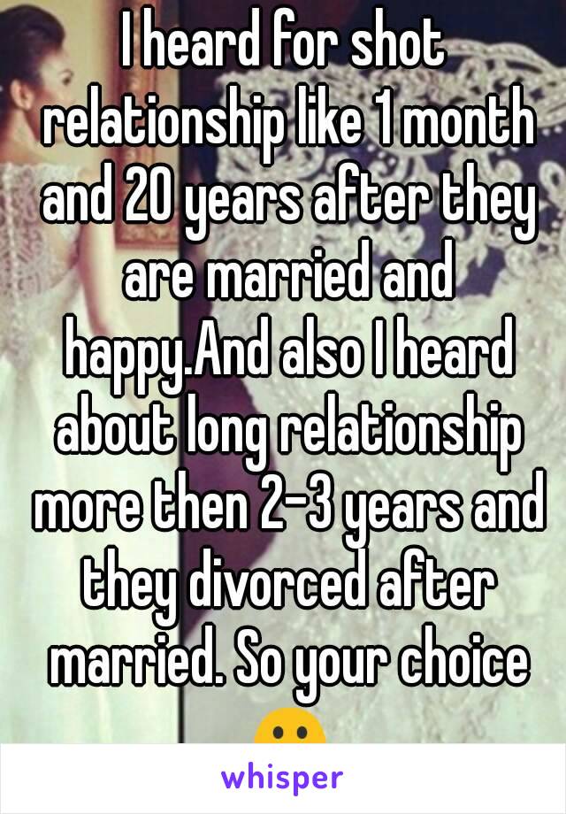 I heard for shot relationship like 1 month and 20 years after they are married and happy.And also I heard about long relationship more then 2-3 years and they divorced after married. So your choice ☺