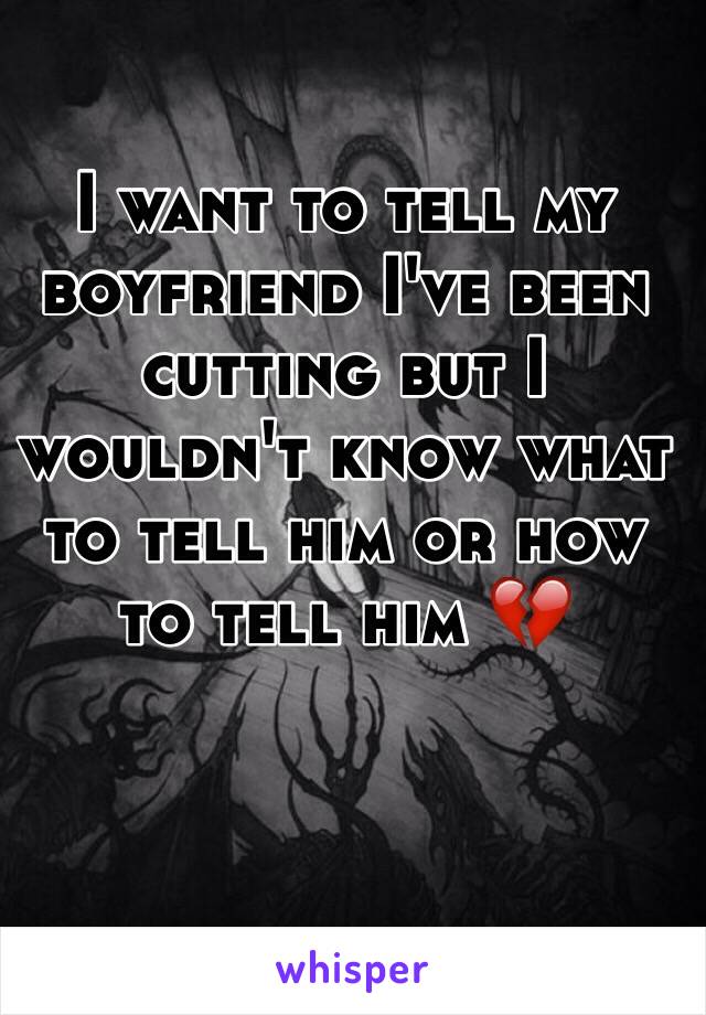 I want to tell my boyfriend I've been cutting but I wouldn't know what to tell him or how to tell him 💔