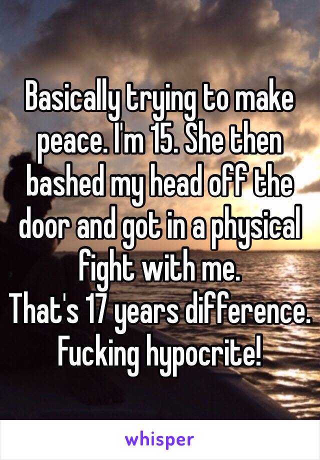 Basically trying to make peace. I'm 15. She then bashed my head off the door and got in a physical fight with me.
That's 17 years difference. Fucking hypocrite!