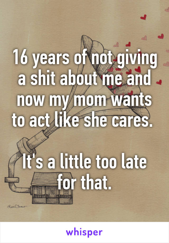 16 years of not giving a shit about me and now my mom wants to act like she cares. 

It's a little too late for that.